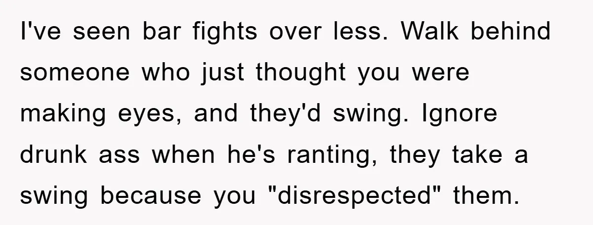 I've seen bar fights over less. Walk behind someone who just thought you were making eyes, and they'd swing. Ignore drunk ass when he's ranting, they take a swing because...