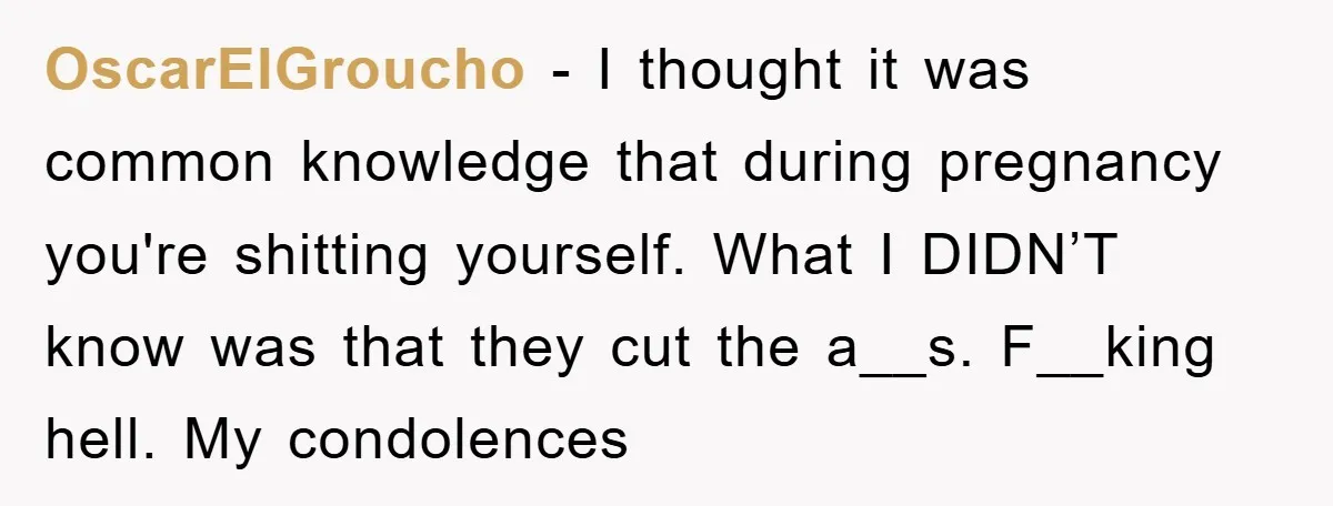 OscarElGroucho − I thought it was common knowledge that during pregnancy you're shitting yourself. What I DIDN’T know was that they cut the a__s. F__king hell. My condolences