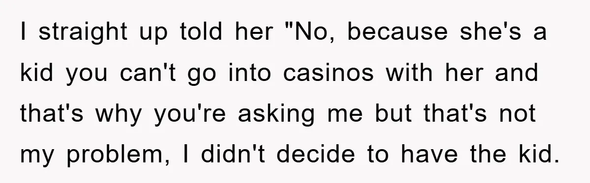 I straight up told her "No, because she's a kid you can't go into casinos with her and that's why you're asking me but that's not my problem, I didn't...