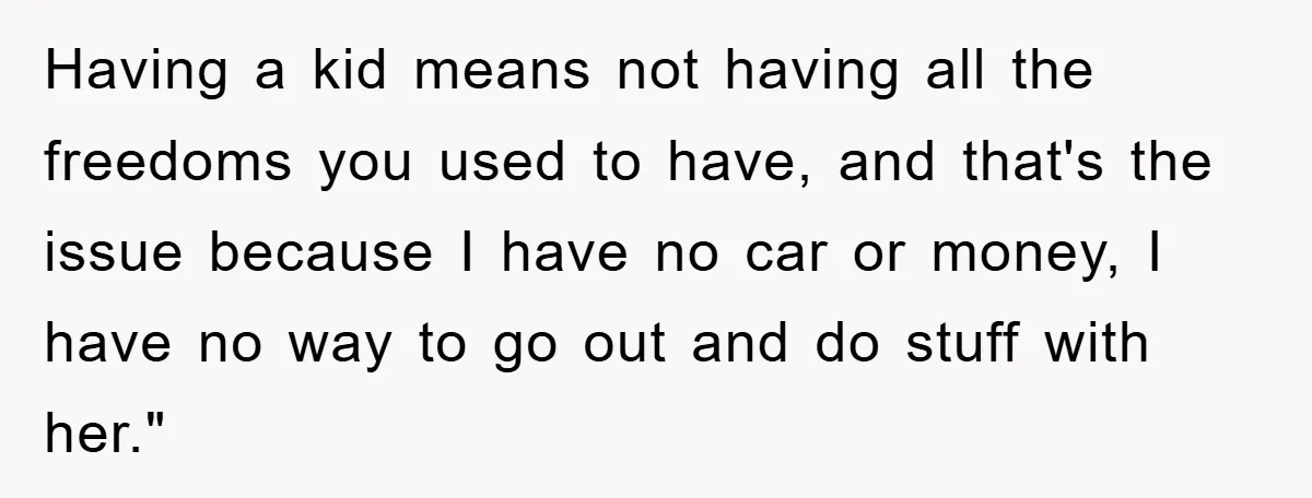 Having a kid means not having all the freedoms you used to have, and that's the issue because I have no car or money, I have no way to go...