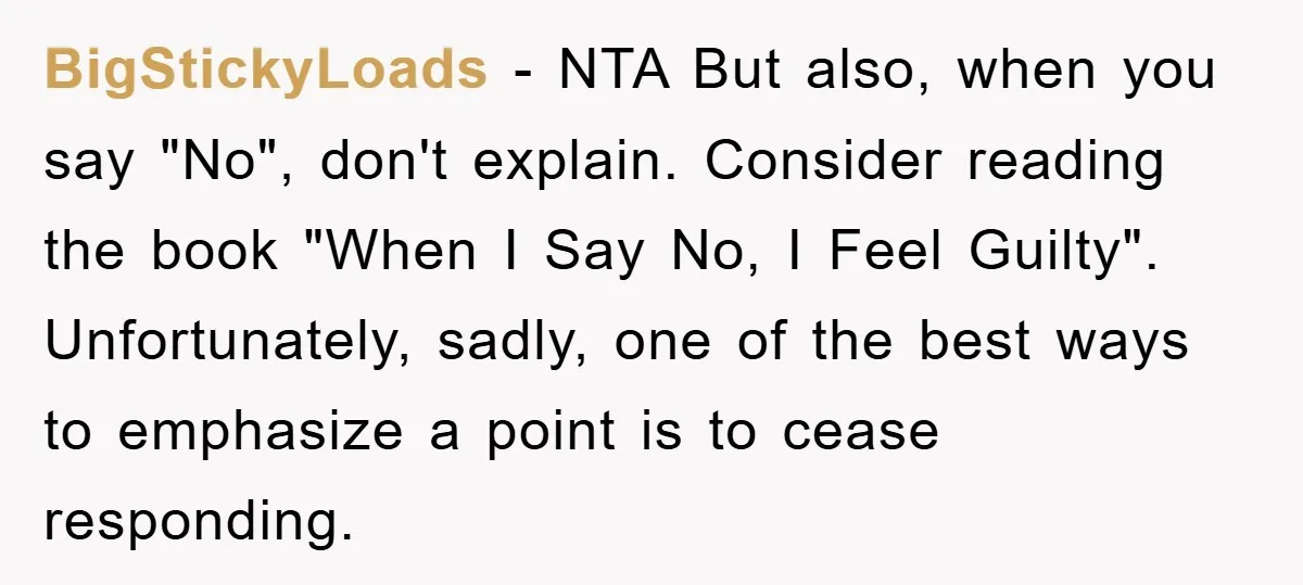 BigStickyLoads − NTA But also, when you say "No", don't explain. Consider reading the book "When I Say No, I Feel Guilty". Unfortunately, sadly, one of the best ways to...