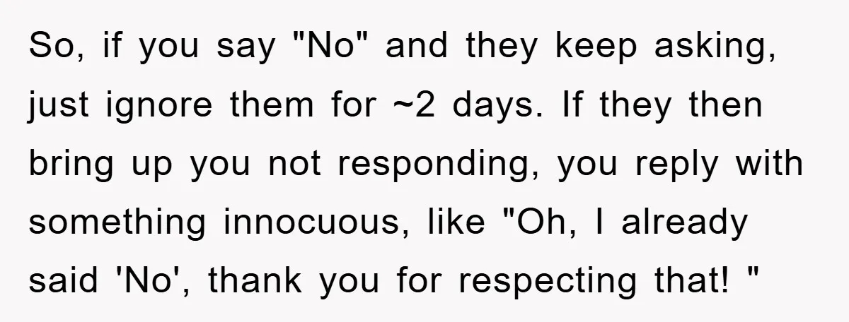 So, if you say "No" and they keep asking, just ignore them for ~2 days. If they then bring up you not responding, you reply with something innocuous, like "Oh,...