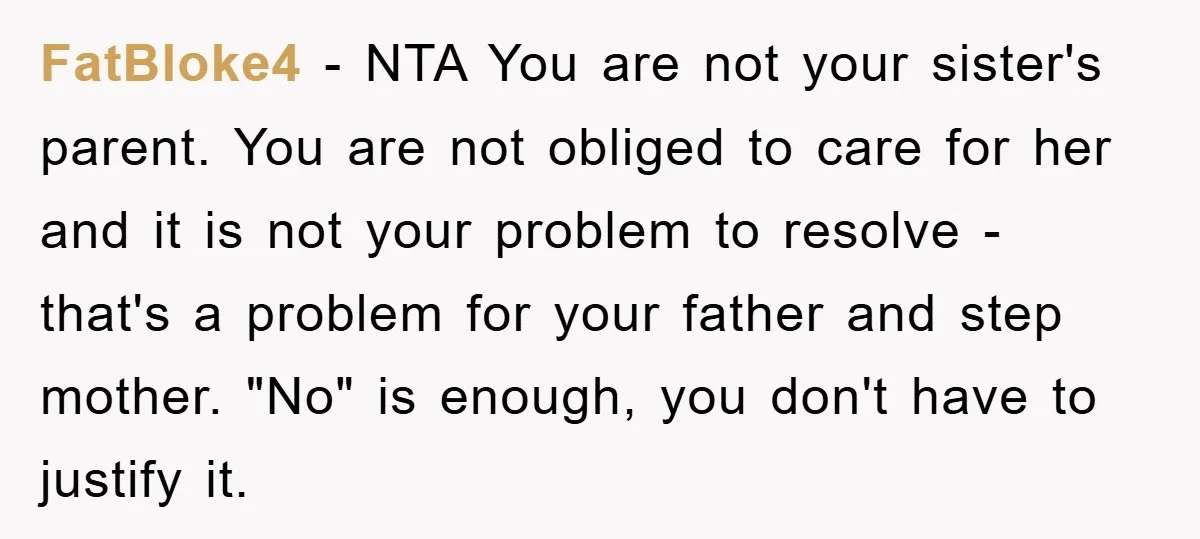 FatBloke4 − NTA You are not your sister's parent. You are not obliged to care for her and it is not your problem to resolve - that's a problem for...