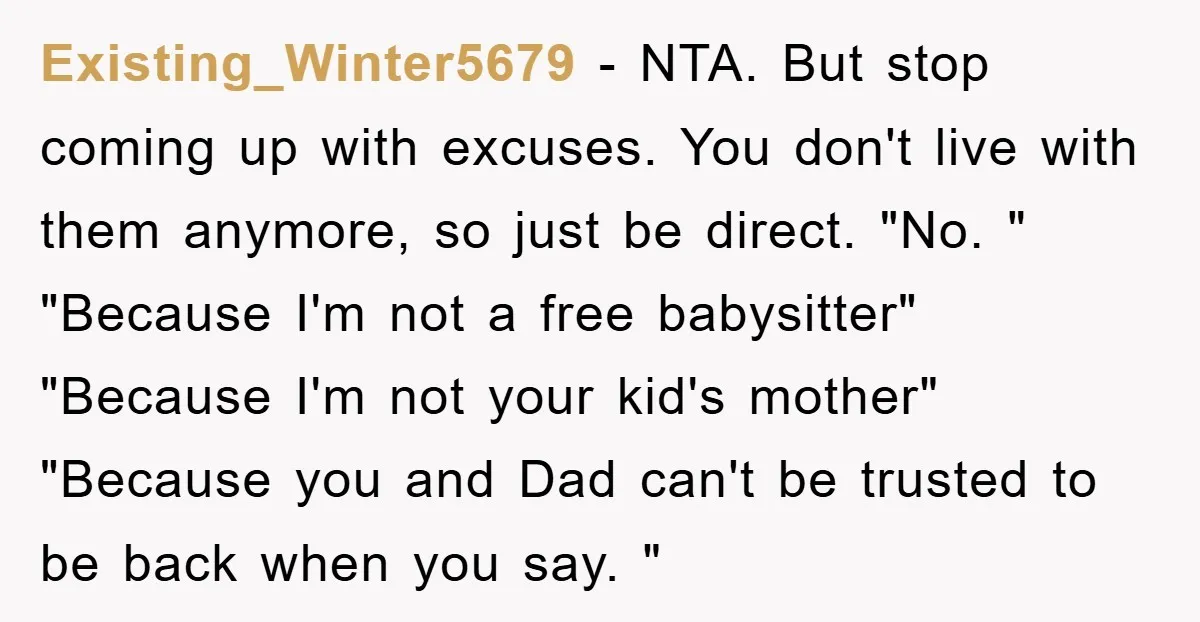 Existing_Winter5679 − NTA. But stop coming up with excuses. You don't live with them anymore, so just be direct. "No. " "Because I'm not a free babysitter" "Because I'm not...