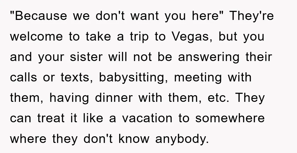 "Because we don't want you here" They're welcome to take a trip to Vegas, but you and your sister will not be answering their calls or texts, babysitting, meeting with...