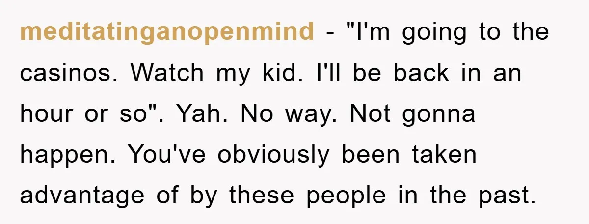 meditatinganopenmind − "I'm going to the casinos. Watch my kid. I'll be back in an hour or so". Yah. No way. Not gonna happen. You've obviously been taken advantage of...