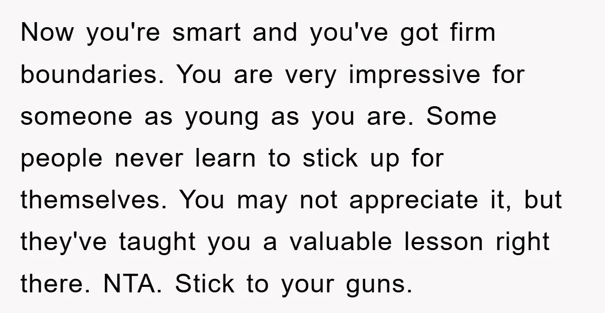 Now you're smart and you've got firm boundaries. You are very impressive for someone as young as you are. Some people never learn to stick up for themselves. You may...