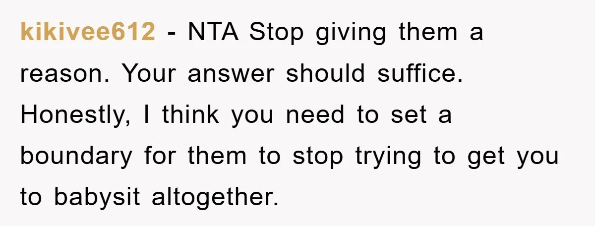 kikivee612 − NTA Stop giving them a reason. Your answer should suffice. Honestly, I think you need to set a boundary for them to stop trying to get you to...