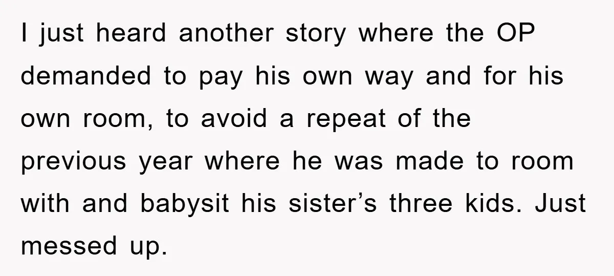 I just heard another story where the OP demanded to pay his own way and for his own room, to avoid a repeat of the previous year where he was...
