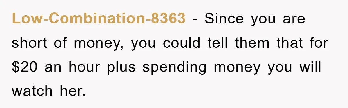Low-Combination-8363 − Since you are short of money, you could tell them that for $20 an hour plus spending money you will watch her.