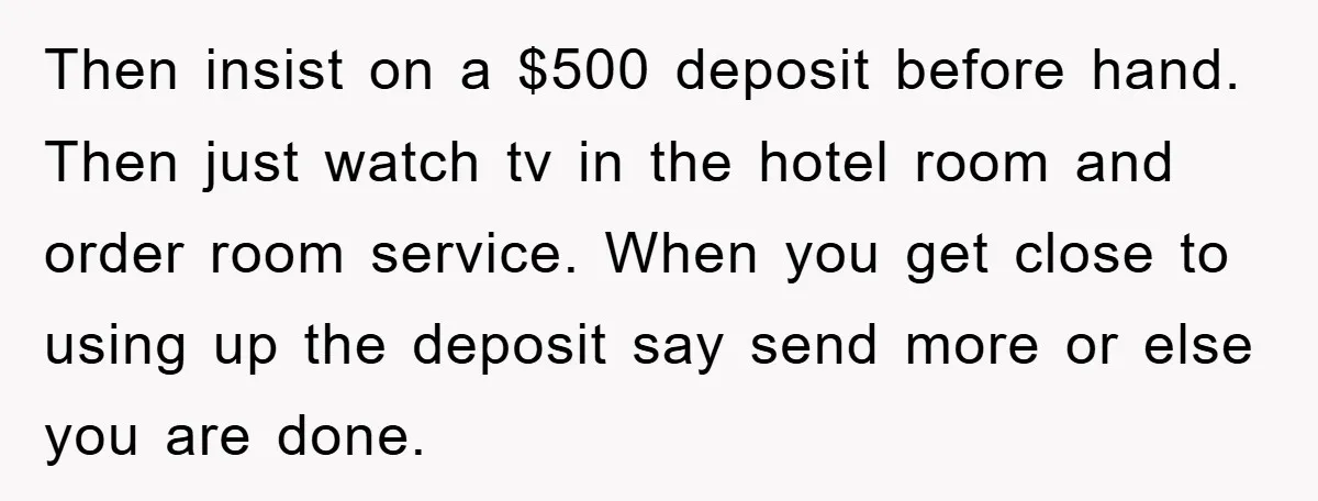 Then insist on a $500 deposit before hand. Then just watch tv in the hotel room and order room service. When you get close to using up the deposit say...