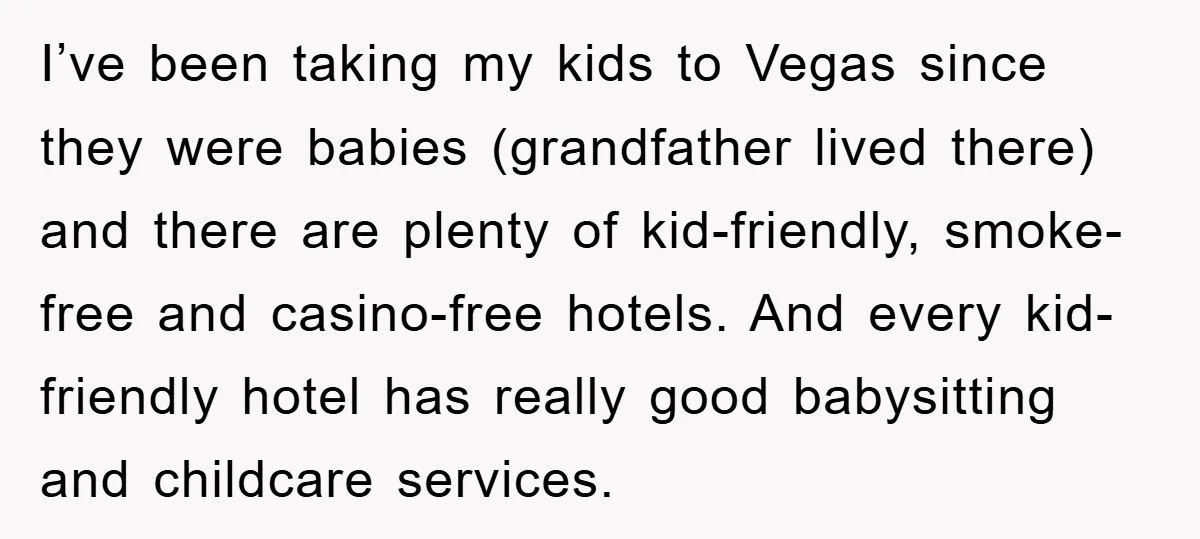 I’ve been taking my kids to Vegas since they were babies (grandfather lived there) and there are plenty of kid-friendly, smoke-free and casino-free hotels. And every kid-friendly hotel has really...