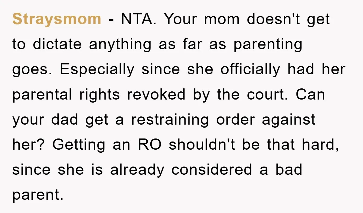 Straysmom − NTA. Your mom doesn't get to dictate anything as far as parenting goes. Especially since she officially had her parental rights revoked by the court. Can your dad...