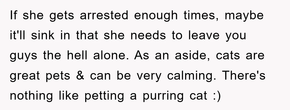 If she gets arrested enough times, maybe it'll sink in that she needs to leave you guys the hell alone. As an aside, cats are great pets & can be...