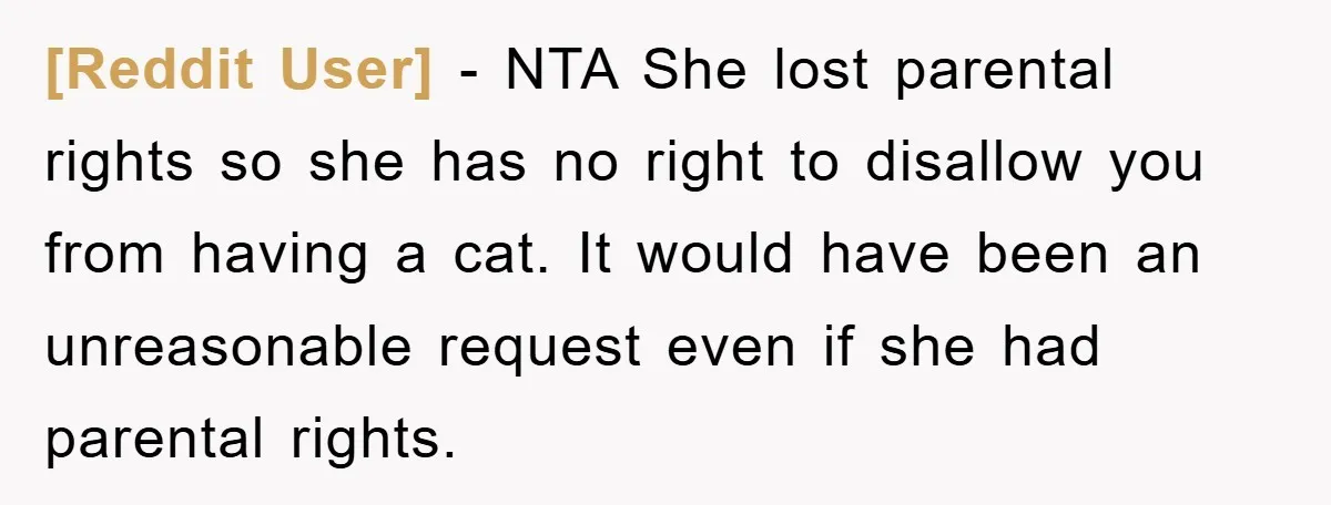 [Reddit User] − NTA She lost parental rights so she has no right to disallow you from having a cat. It would have been an unreasonable request even if she...