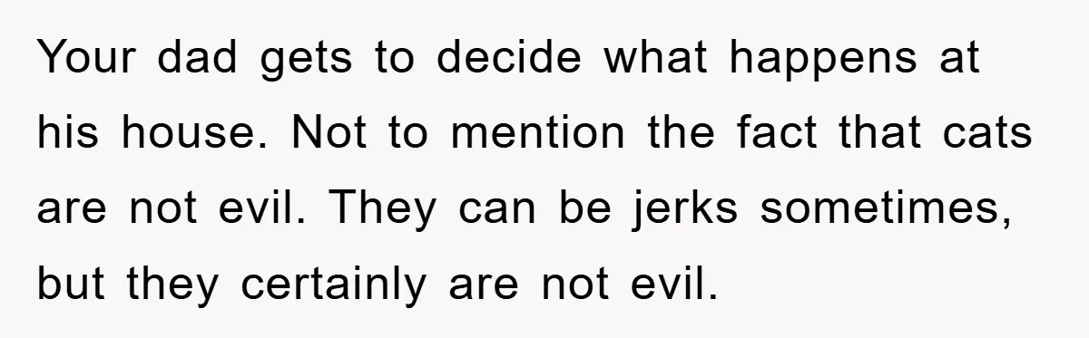 Your dad gets to decide what happens at his house. Not to mention the fact that cats are not evil. They can be jerks sometimes, but they certainly are not...