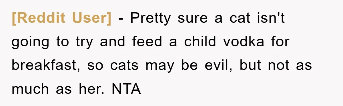 [Reddit User] − Pretty sure a cat isn't going to try and feed a child vodka for breakfast, so cats may be evil, but not as much as her. NTA