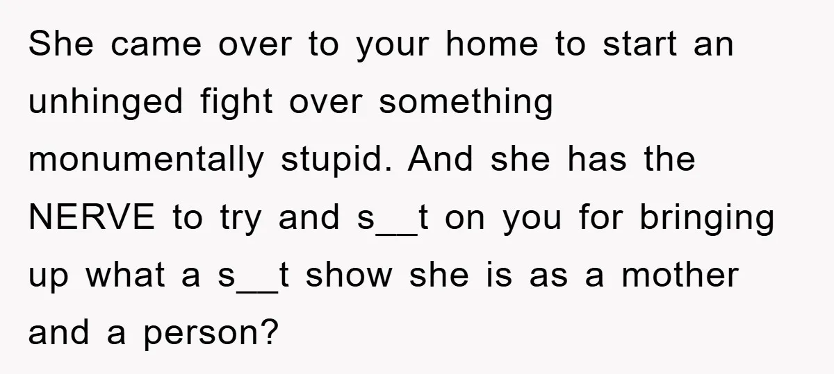 She came over to your home to start an unhinged fight over something monumentally stupid. And she has the NERVE to try and s__t on you for bringing up what...