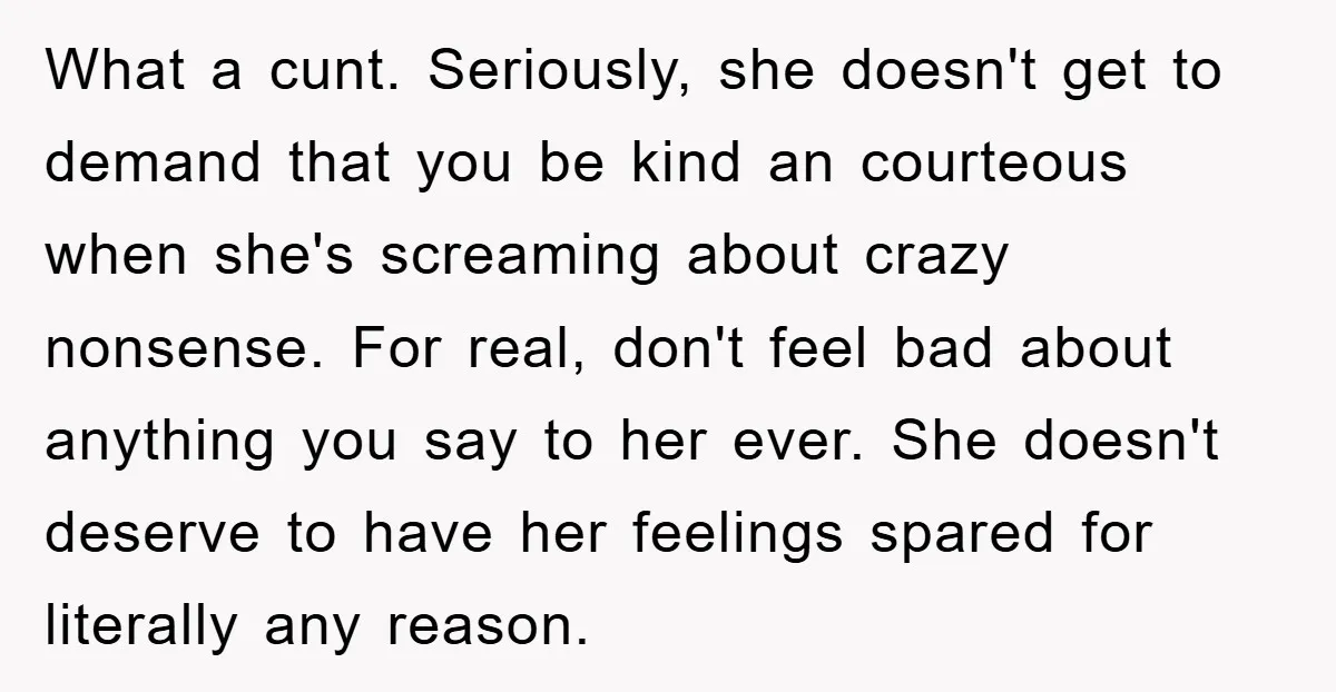 What a cunt. Seriously, she doesn't get to demand that you be kind an courteous when she's screaming about crazy nonsense. For real, don't feel bad about anything you say...