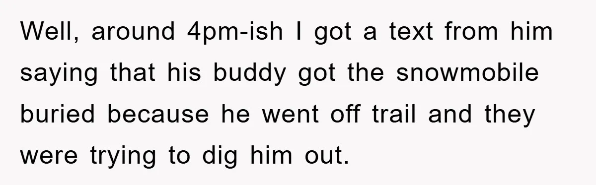 Well, around 4pm-ish I got a text from him saying that his buddy got the snowmobile buried because he went off trail and they were trying to dig him out.