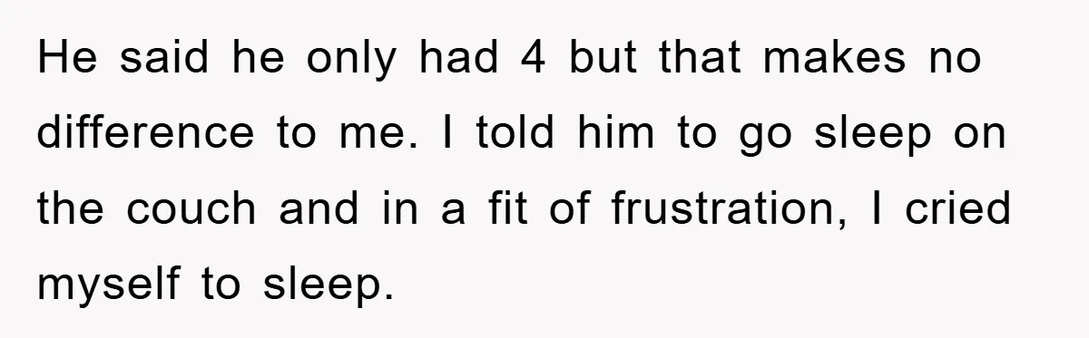 He said he only had 4 but that makes no difference to me. I told him to go sleep on the couch and in a fit of frustration, I cried...