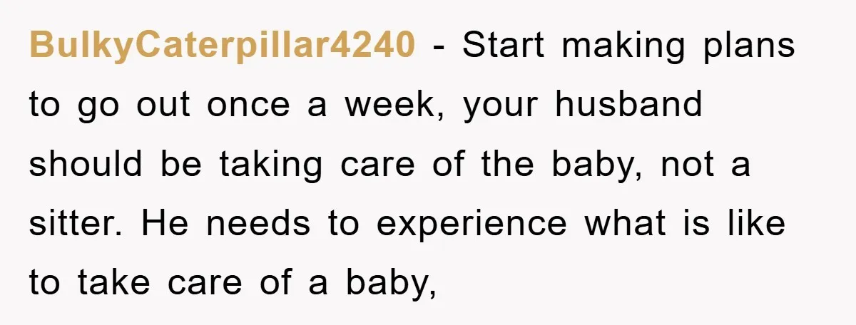 BulkyCaterpillar4240 − Start making plans to go out once a week, your husband should be taking care of the baby, not a sitter. He needs to experience what is like...