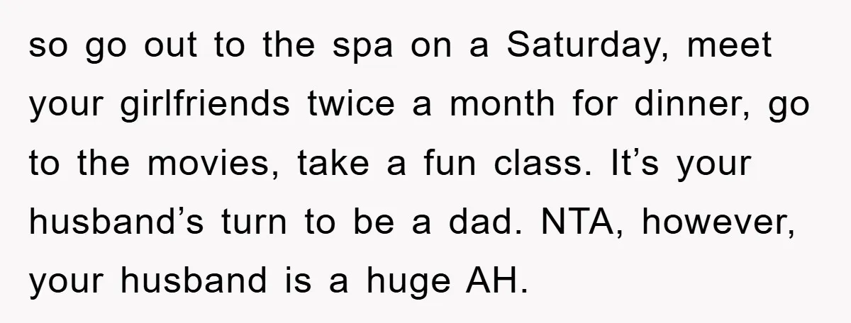 so go out to the spa on a Saturday, meet your girlfriends twice a month for dinner, go to the movies, take a fun class. It’s your husband’s turn to...