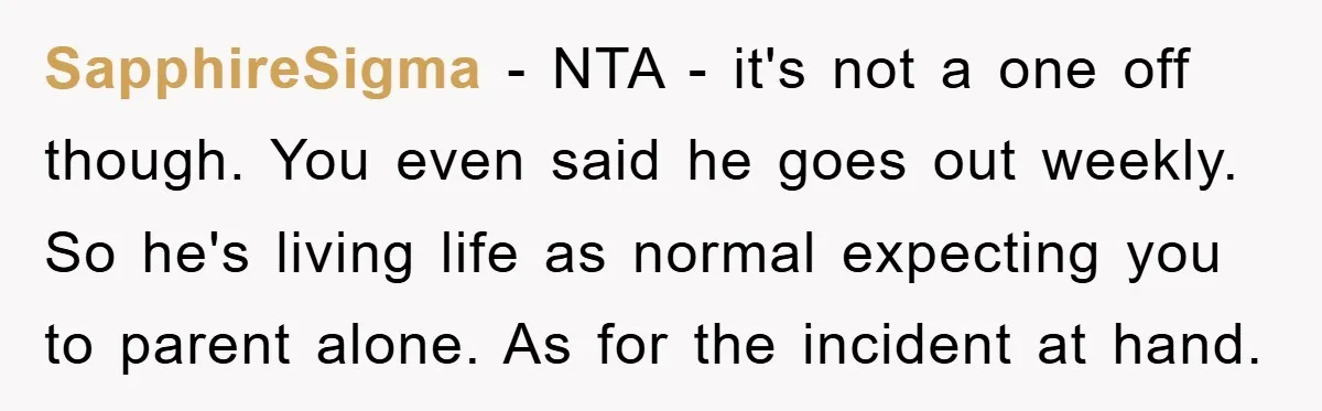 SapphireSigma − NTA - it's not a one off though. You even said he goes out weekly. So he's living life as normal expecting you to parent alone. As for...