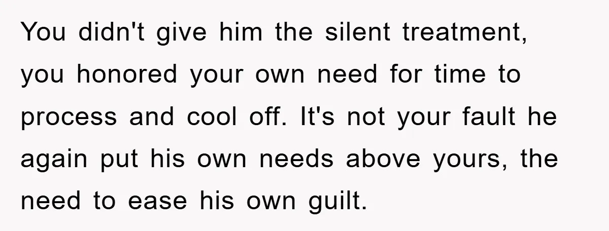 You didn't give him the silent treatment, you honored your own need for time to process and cool off. It's not your fault he again put his own needs above...