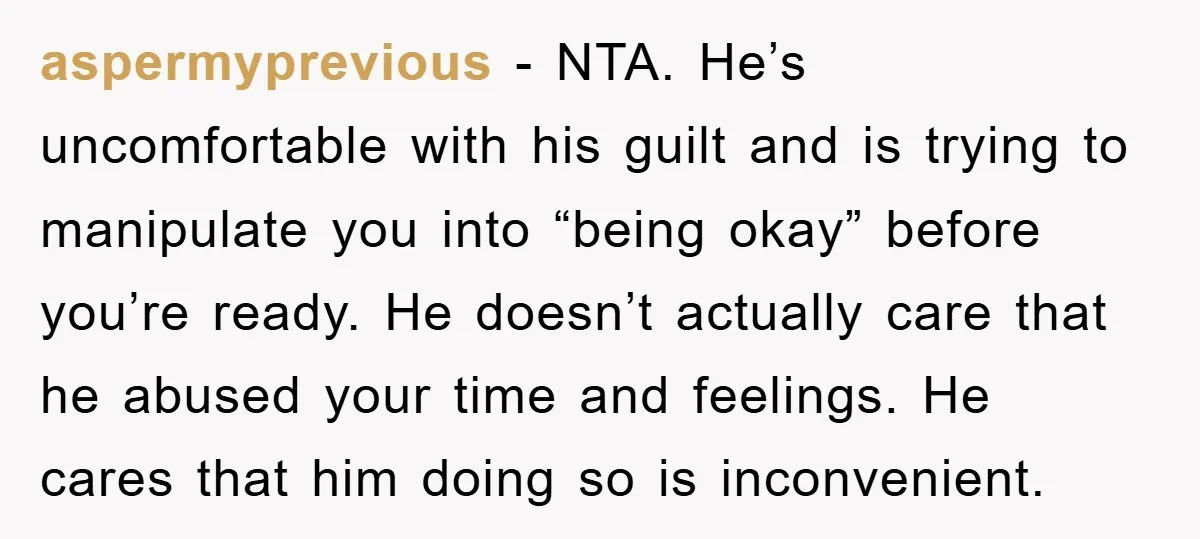 aspermyprevious − NTA. He’s uncomfortable with his guilt and is trying to manipulate you into “being okay” before you’re ready. He doesn’t actually care that he abused your time and...