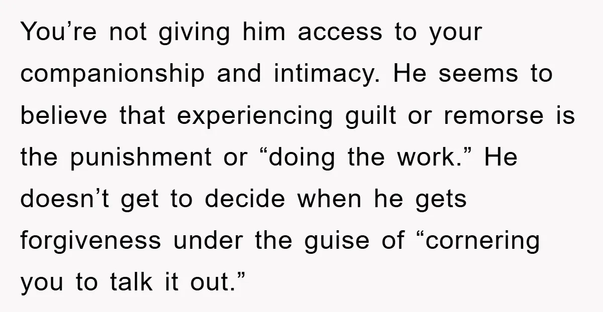You’re not giving him access to your companionship and intimacy. He seems to believe that experiencing guilt or remorse is the punishment or “doing the work.” He doesn’t get to...