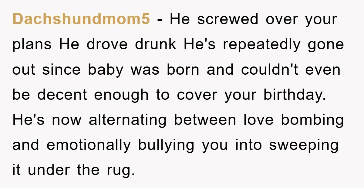 Dachshundmom5 − He screwed over your plans He drove drunk He's repeatedly gone out since baby was born and couldn't even be decent enough to cover your birthday. He's now...
