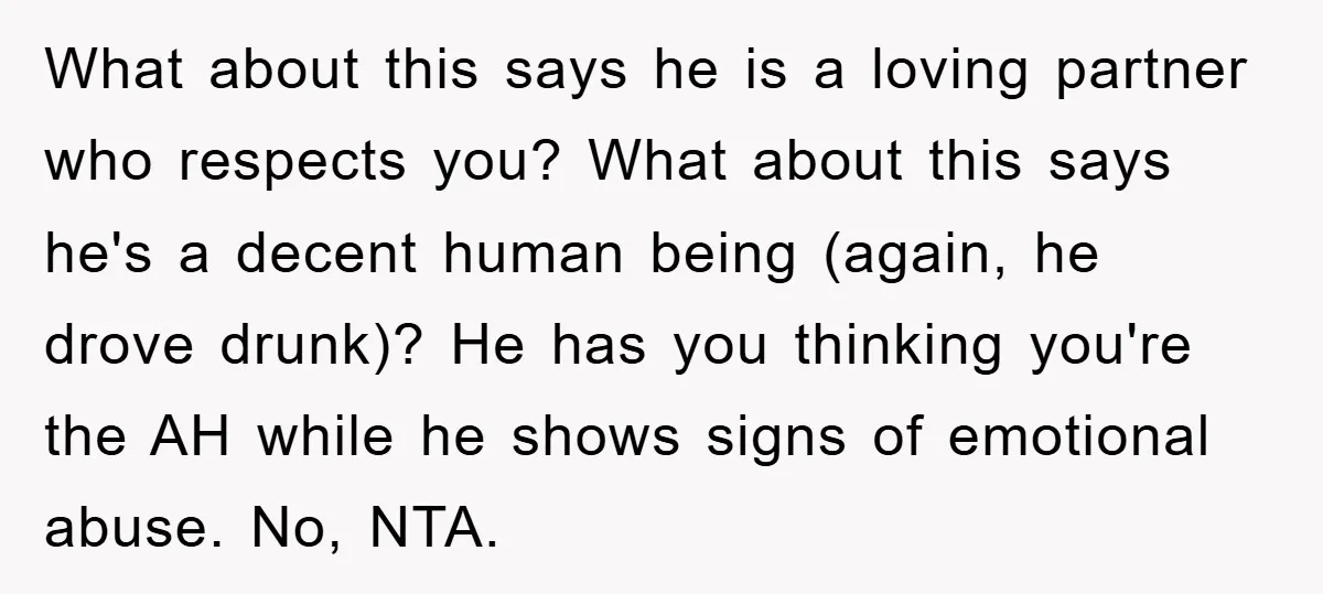 What about this says he is a loving partner who respects you? What about this says he's a decent human being (again, he drove drunk)? He has you thinking you're...