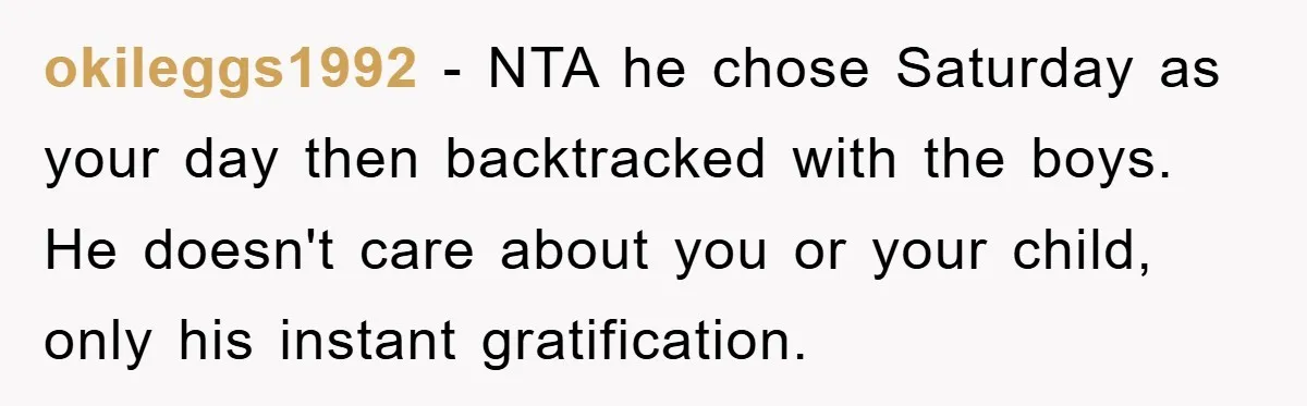 okileggs1992 − NTA he chose Saturday as your day then backtracked with the boys. He doesn't care about you or your child, only his instant gratification.