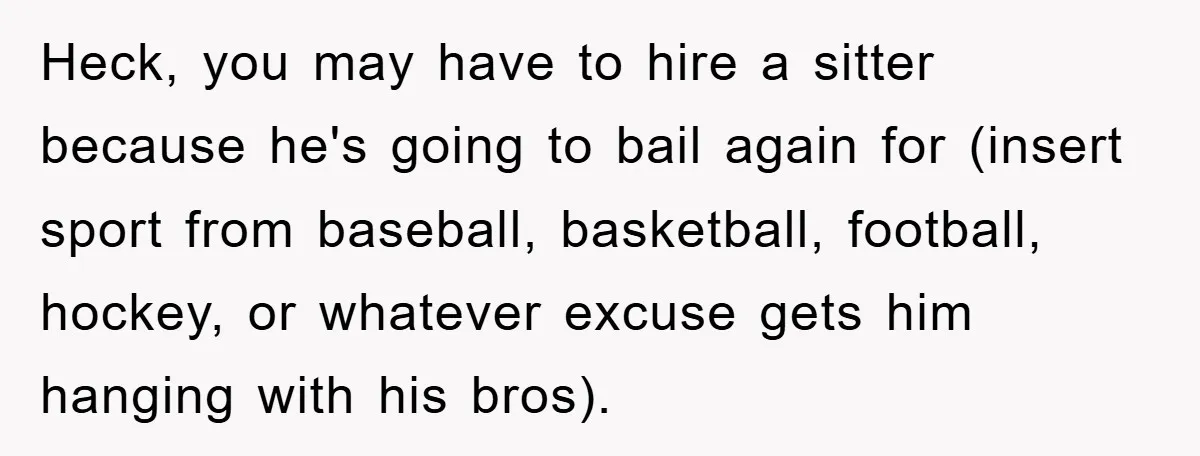 Heck, you may have to hire a sitter because he's going to bail again for (insert sport from baseball, basketball, football, hockey, or whatever excuse gets him hanging with his...