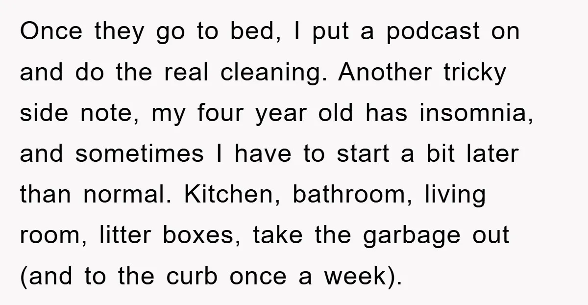 Once they go to bed, I put a podcast on and do the real cleaning. Another tricky side note, my four year old has insomnia, and sometimes I have to...
