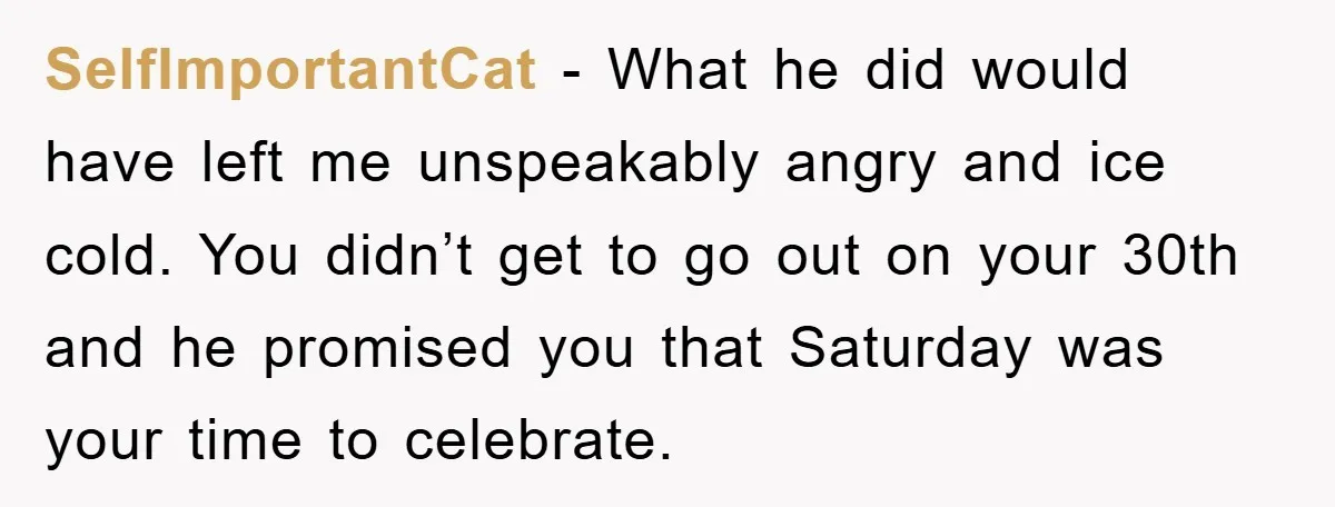 SelfImportantCat − What he did would have left me unspeakably angry and ice cold. You didn’t get to go out on your 30th and he promised you that Saturday was...