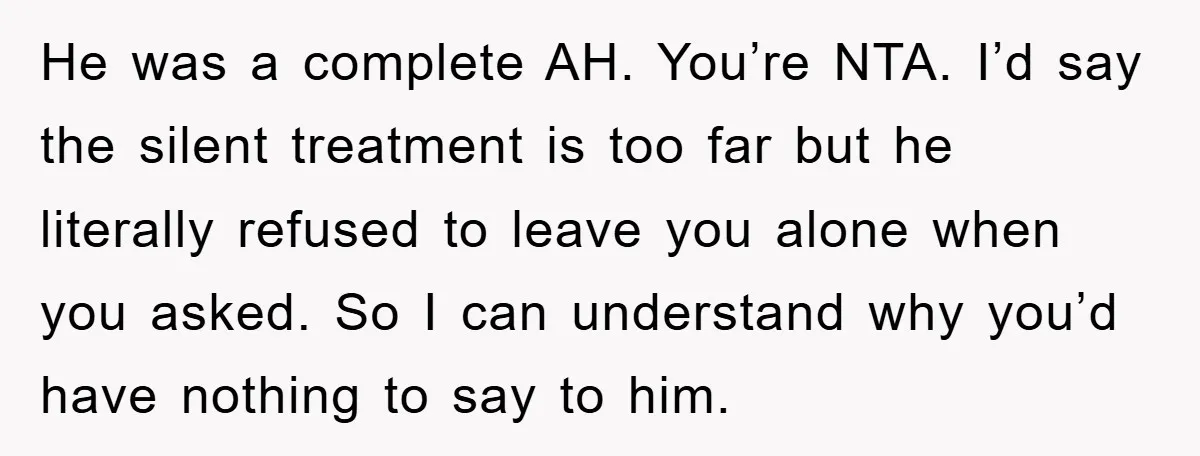 He was a complete AH. You’re NTA. I’d say the silent treatment is too far but he literally refused to leave you alone when you asked. So I can understand...