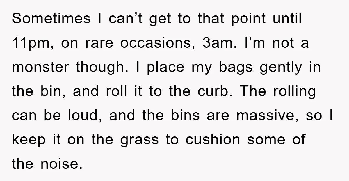 Sometimes I can’t get to that point until 11pm, on rare occasions, 3am. I’m not a monster though. I place my bags gently in the bin, and roll it to...