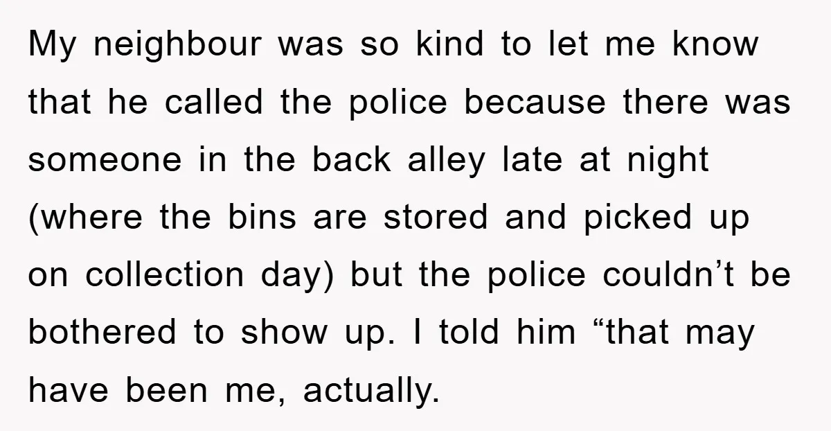 My neighbour was so kind to let me know that he called the police because there was someone in the back alley late at night (where the bins are stored...