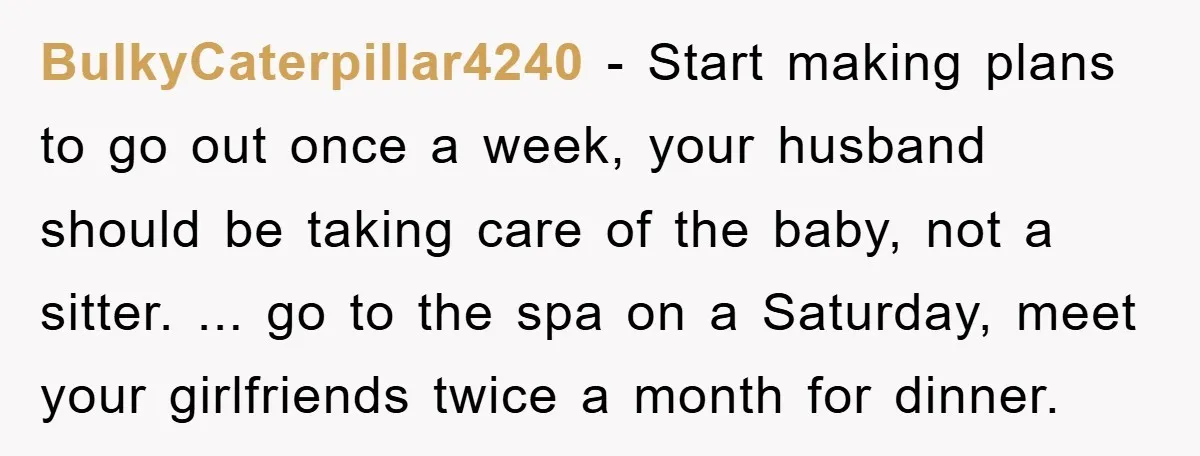 BulkyCaterpillar4240 − Start making plans to go out once a week, your husband should be taking care of the baby, not a sitter. ... go to the spa on a...