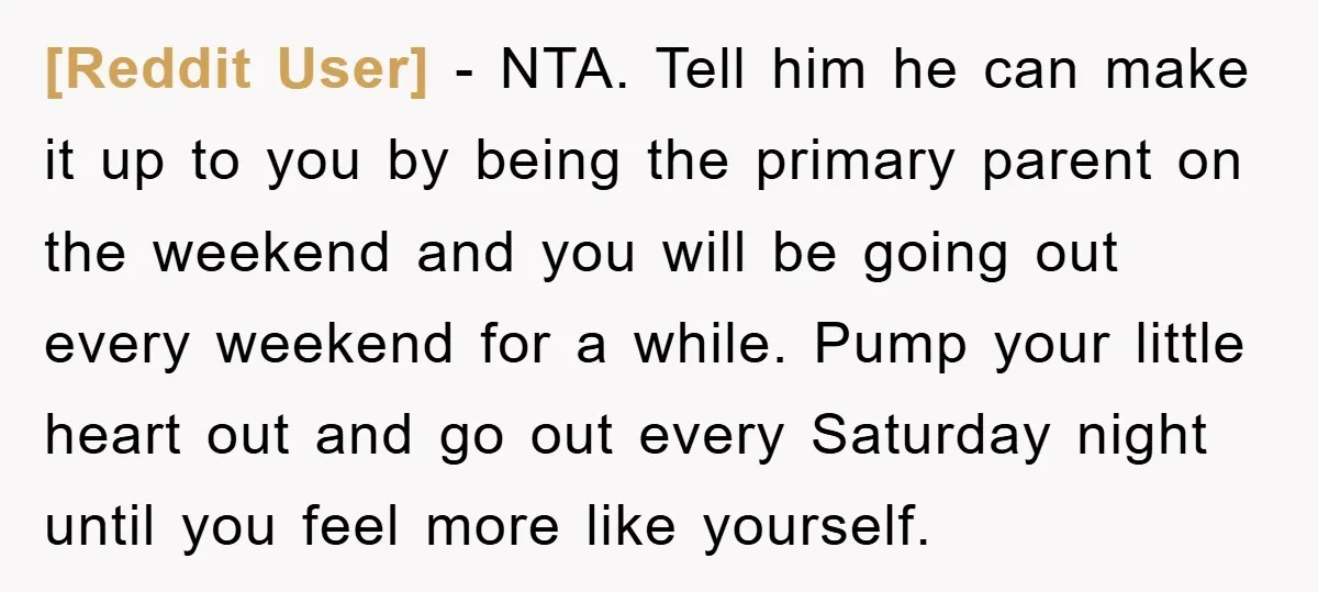 [Reddit User] − NTA. Tell him he can make it up to you by being the primary parent on the weekend and you will be going out every weekend for...