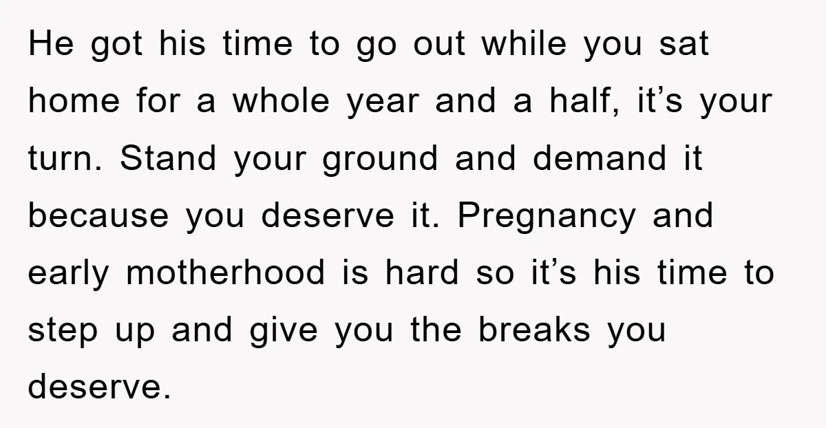 He got his time to go out while you sat home for a whole year and a half, it’s your turn. Stand your ground and demand it because you deserve...