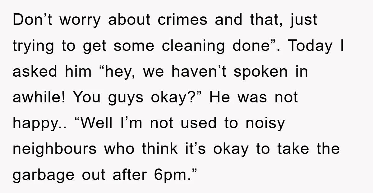 Don’t worry about crimes and that, just trying to get some cleaning done”. Today I asked him “hey, we haven’t spoken in awhile! You guys okay?” He was not happy.....