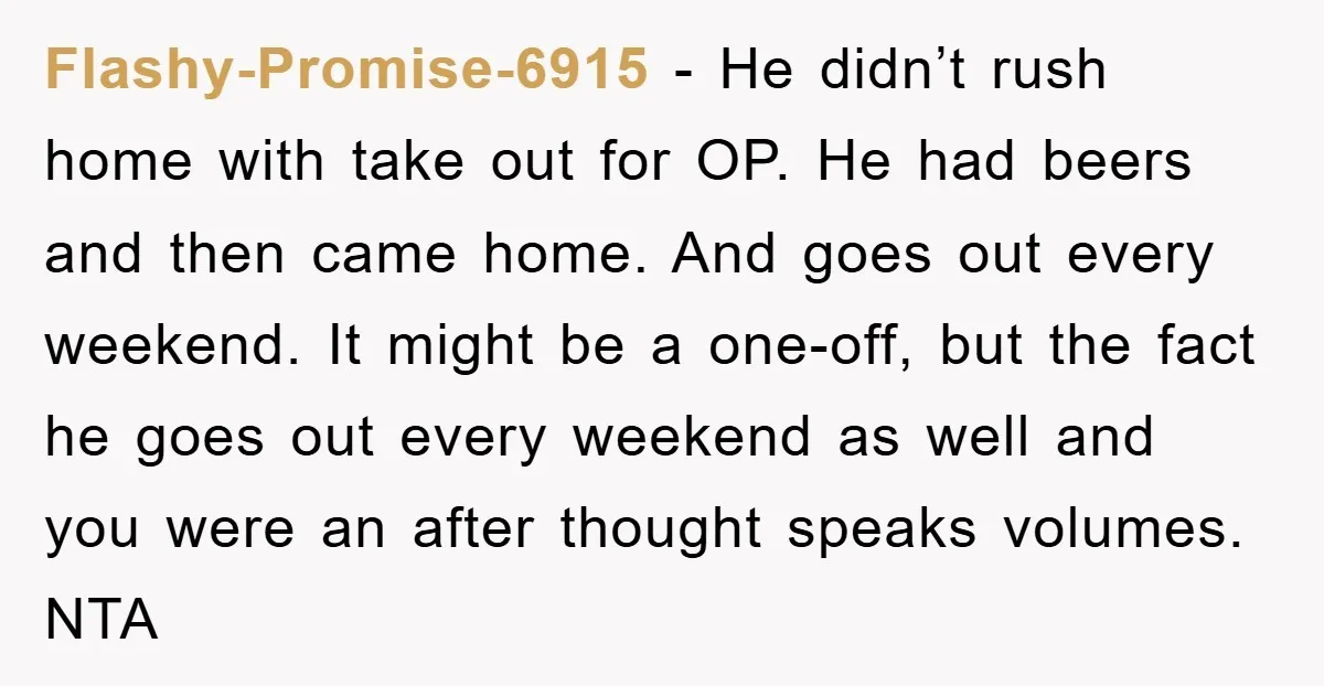 Flashy-Promise-6915 − He didn’t rush home with take out for OP. He had beers and then came home. And goes out every weekend. It might be a one-off, but the...