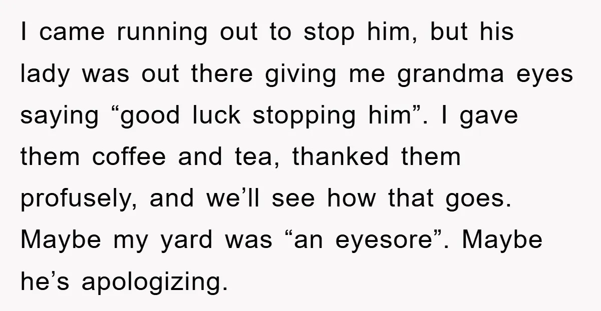 I came running out to stop him, but his lady was out there giving me grandma eyes saying “good luck stopping him”. I gave them coffee and tea, thanked them...