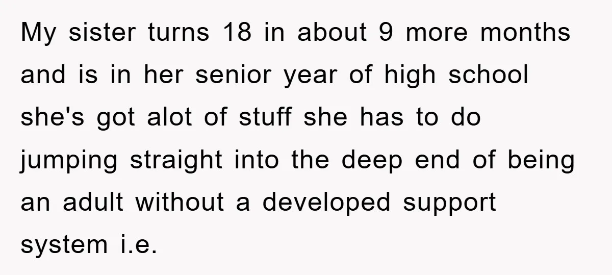 My sister turns 18 in about 9 more months and is in her senior year of high school she's got alot of stuff she has to do jumping straight into...