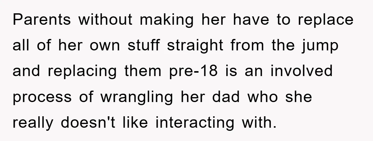 Parents without making her have to replace all of her own stuff straight from the jump and replacing them pre-18 is an involved process of wrangling her dad who she...
