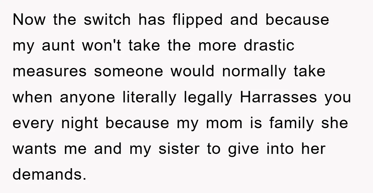 Now the switch has flipped and because my aunt won't take the more drastic measures someone would normally take when anyone literally legally Harrasses you every night because my mom...