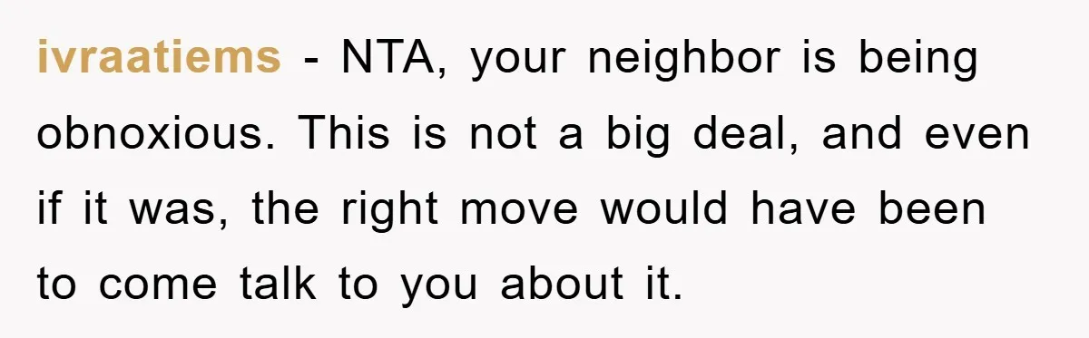 ivraatiems − NTA, your neighbor is being obnoxious. This is not a big deal, and even if it was, the right move would have been to come talk to you...